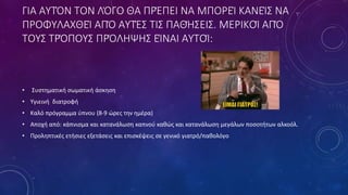 ΓΙΑ ΑΥΤΌΝ ΤΟΝ ΛΌΓΟ ΘΑ ΠΡΈΠΕΙ ΝΑ ΜΠΟΡΕΊ ΚΑΝΕΊΣ ΝΑ
ΠΡΟΦΥΛΑΧΘΕΊ ΑΠΌ ΑΥΤΈΣ ΤΙΣ ΠΑΘΉΣΕΙΣ. ΜΕΡΙΚΟΊ ΑΠΌ
ΤΟΥΣ ΤΡΌΠΟΥΣ ΠΡΌΛΗΨΗΣ ΕΊΝΑΙ ΑΥΤΟΊ:
• Συστηματική σωματική άσκηση
• Υγιεινή διατροφή
• Καλό πρόγραμμα ύπνου (8-9 ώρες την ημέρα)
• Αποχή από: κάπνισμα και κατανάλωση καπνού καθώς και κατανάλωση μεγάλων ποσοτήτων αλκοόλ.
• Προληπτικές ετήσιες εξετάσεις και επισκέψεις σε γενικό γιατρό/παθολόγο
 