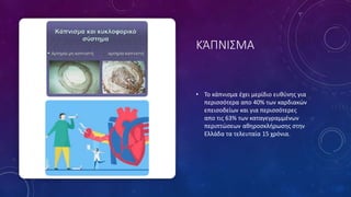 ΚΆΠΝΙΣΜΑ
• Το κάπνισμα έχει μερίδιο ευθύνης για
περισσότερα απο 40% των καρδιακών
επεισοδείων και για περισσότερες
απο τις 63% των καταγεγραμμένων
περιπτώσεων αθηροσκλήρωσης στην
Ελλάδα τα τελευταία 15 χρόνια.
 