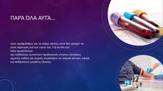 ΠΑΡΆ ΌΛΑ ΑΥΤΆ...
όσες προφυλάξεις και να πάρει κανείς, ποτέ δεν μπορεί να
είναι σίγουρος για την υγεία του. Για αυτόν τον
λόγο αιματολόγοι
και παθολόγοι συνιστούν προληπτικές ετήσιες εξετάσεις
αίματος καθώς και συχνές επισκέψεις σε ιατρικό κέντρο, ειδικά
για ανθρώπους μεγάλης ηλικίας.
 