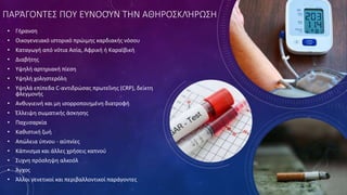 ΠΑΡΆΓΟΝΤΕΣ ΠΟΥ ΕΥΝΟΟΎΝ ΤΗΝ ΑΘΗΡΟΣΚΛΉΡΩΣΗ
• Γήρανση
• Οικογενειακό ιστορικό πρώιμης καρδιακής νόσου
• Καταγωγή από νότια Ασία, Αφρική ή Καραϊβική
• Διαβήτης
• Υψηλή αρτηριακή πίεση
• Υψηλή χοληστερόλη
• Υψηλά επίπεδα C-αντιδρώσας πρωτεΐνης (CRP), δείκτη
φλεγμονής
• Ανθυγιεινή και μη ισορροποιημένη διατροφή
• Έλλειψη σωματικής άσκησης
• Παχυσαρκία
• Καθιστική ζωή
• Απώλεια ύπνου - αϋπνίες
• Κάπνισμα και άλλες χρήσεις καπνού
• Συχνη πρόσληψη αλκοόλ
• Άγχος
• Άλλοι γενετικοί και περιβαλλοντικοί παράγοντες
 
