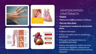 ΑΘΗΡΟΣΚΛΉΡΩΣΗ:
ΣΥΜΠΤΏΜΑΤΑ
• •Καρδιά
• •Πόνος στο στήθος ή πίεση (στηθάγχη)
• •Άνω και κάτω άκρα
• •Συμπτώματα περιφερικής αρτηριακής
νόσου
• •Ξαφνική αδυναμία
• •Πόνος στα πόδια κατά το περπάτημα
(χωλότητα)
• •Μειωμένη αρτηριακή πίεση στο
προσβεβλημένο άκρο
• •Πόνος στην άκρη του ποδιού και στην
περιοχή των δαχτύλων, ακόμα και σε
καταστάσεις πλήρους ακινησίας (κρίσιμη
ισχιαιμία)
 