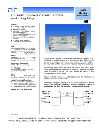 81-280
SERIES
MULTIMODE
Features:
8 Channels, Form-C (Normally Open or
Normally Closed) Dry Contact Closure
Non-Latching Relays
Diagnostics: Power, Optical Presence
and Channel Indicators
High Density DB26 Data Connector with
Adaptor to screw terminal
Singlemode and Bi-directional Models
Available
16 Channel Model Available
Latching Relay Models Available
Specifications:
Data:
Contact Closure Rating .............. 0.5A Max.
40 Volt DC or Peak AC Per Channel
Response Time ...................................5 ms
Connector......................DB26 with Adaptor
to Screw Terminal
Optical:
Wavelength.....................................1310nm
Loss Budget (62.5/125µ)................... 12 dB
Connector...............................................ST
Temperature (Operating)
-40°C to +75°C, non-condensing
Power Supply:
Module 12 VDC (AFI Part # PS-12D)
Rack Card AFI SR 20/2
Size:
Module.......................... 81/8 x 41/8 x 11/8
Rack Card (1 rack slot)............ 6½ x 5 x1
Product Ordering Information:
MT = Module Transmitter Signal Source
MR = Module Receiver Signal Receive
RT = Rack Card Transmitter - Signal Source
RR = Rack Card Receiver Signal Receive
Example: MT-81-280 to RR-81-280
12/5/11 JPK
8 CHANNEL CONTACT CLOSURE SYSTEM
Non-Latching Relays
The American Fibertek 81-280 Series multiplexes 8 channels of dry
non-latching contact closure on one multimode fiber. Both normally
open and normally closed outputs are available. A set of 8 LEDs on
the transmitter and the receiver units indicates the channel(s) status.
Non-latching relay outputs will follow the state of the contact inputs
under normal operating conditions. If either DC power or the optical
power (connection) is lost, the relay outputs will switch to their
normally open or closed states.
These systems require no field adjustments at installation or
additional maintenance thereafter.
Diagnostic indicators provide a quick visual indication of system
status. The Afinety intelligent remote monitoring system is
available on the Rack Card product, please consult factory.
MT-81-280 MR-81-280
ONE
MULITMODE
FIBER
CONTACT
INPUTS
CONTACT
OUTPUTS
CC
8 -->
Channel 1
to
Channel 8
Channel 1
to
Channel 8
 
