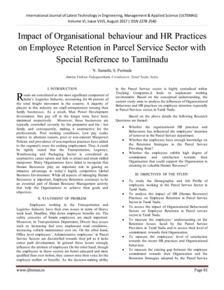 International Journal of Latest Technology in Engineering, Management & Applied Science (IJLTEMAS)
Volume VI, Issue VIIIS, August 2017 | ISSN 2278-2540
www.ijltemas.in Page 81
Impact of Organisational behaviour and HR Practices
on Employee Retention in Parcel Service Sector with
Special Reference to Tamilnadu
N. Sumathi, S. Parimala
Amrita Vishwa Vidyapeetham, Coimbatore, Tamil Nadu, India
I. INTRODUCTION
oads are constituted as the most significant component of
India‟s Logistics Industry, accounting for 60 percent of
the total freight movement in the country. A majority of
players in this industry are small entrepreneurs running their
family businesses. As a result, Man Power Development
Investments that pay off in the longer term, have been
minimised respectively. Moreover, these businesses are
typically controlled severely by the proprietor and his / her
family and consequently, making it unattractive for the
professionals. Poor working conditions, Low pay scales
relative to alternate careers, poor or non-existent Manpower
Policies and prevalence of unscrupulous practices have added
to the segment's woes for seeking employment. Thus, it could
be rightly stated that the Transportation, Logistics,
Warehousing and Packaging Sector is considered an
unattractive career option and fails to attract and retain skilled
manpower. Many Organizations have failed to recognize that
Human Resources play an important role in gaining an
immense advantage in today‟s highly competitive Global
Business Environment. While all aspects of managing Human
Resources is important, Employee Retention continues to be
an essential part of Human Resource Management activity
that help the Organizations to achieve their goals and
objectives.
II. STATEMENT OF PROBLEM
Employees working in the Transportation and
Logistics Industry have their own issues in terms of Heavy
work load, Deadline, Slim down employee benefits etc. The
safety concerns of female employees are much important.
Moreover, In Transportation Department, Drivers face issues
such as increasing fuel cost, unpleasant road conditions,
increasing vehicle maintenance cost etc. On the other hand,
Office level employees‟, Administrative employees‟ in Parcel
Service Sectors are dissatisfied towards their job as it lacks
career path development. In general these issues strongly
influence the attrition of employees.On the other hand, though
the employees in these sectors are better educated and more
qualified than ever before, they cannot raise their voice for the
employee welfare or benefits. As the decision-making ability
in the Parcel Service sector is highly centralised within
Trucking Companies,it leads to unpleasant working
environment. Based on the conceptual understanding, the
current study aims to analyse the influences of Organisational
Behaviour and HR practices on employee retention especially
in Parcel Services sector, in Tamil Nadu.
Based on the above details the following Research
Questions are framed-
 Whether the organisational HR practices and
Behaviours has influenced the employees‟ intention
of turnover in the Parcel Service department.
 Whether the employees have enough knowledge on
the Retention Strategies in the Parcel Service
Providing firms?
 Whether the employees exhibit high degree of
commitment and satisfaction towards their
Organisation that could support the Organisation in
retaining its valuable Human Resource?
III. OBJECTIVES OF THE STUDY
 To study the Demographic and Job Profile of
employees working in the Parcel Service Sector in
Tamil Nadu.
 To analyse the impact of HR (Human Resource)
Practices on Employee Retention in Parcel Service
Sector in Tamil Nadu.
 To assess the impact of Organisational Behavioural
factors on Employee Retention in Parcel service
sector in Tamil Nadu.
 To measure the employees‟ understanding on the
Retention Issues faced by the Parcel Service
Providers in Tamil Nadu and to assess their level of
commitment towards their Organisation.
 To measure the employees‟ level of satisfaction
towards the recent HR practices and Organisational
behaviour.
 To measure the existing gap between the employee
commitment towards their Organisation and the
Retention Strategies adopted by the Parcel Service
R
 