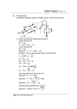 OSN Fisika Bedah soal
365 http://ibnu2003.blogspot.com
81. Pembahasan
perhatikan gambar diagram bebas untuk sistem di bawah ini
a. besar percepatan benda bermassa M
untuk benda (m)
Σ𝐹 = 𝑚𝑎
𝑇 − 𝑚𝑔 = 𝑚𝑎2 …1)
untuk benda (M)
Σ𝐹 = 𝑚𝑎
𝑀𝑔𝑠𝑖𝑛𝜃 − 𝑇 − 𝐹 = 𝑀𝑎1 …2)
perikalu momen gaya pada pusat silinder pejal
𝐼 =
1
2
𝑀𝑅2
; 𝛼 =
𝑎1
𝑅
Σ𝜏 = 𝐼𝛼 …3)
Σ𝜏 = 𝐹𝑅 − 𝑇𝑅 …4)
𝐹𝑅 − 𝑇𝑅 = 𝐼𝛼
(𝐹 − 𝑇)𝑅 =
1
2
𝑀𝑅2
(
𝑎1
𝑅
)
( 𝐹 − 𝑇) =
𝑀𝑎1
2
… 5)
substitusikan pers 5) ke pers 2)
𝑀𝑔𝑠𝑖𝑛𝜃 − 𝑇 − 𝐹 = 𝑀𝑎1
𝑀𝑔𝑠𝑖𝑛𝜃 − 𝑇 − (𝑇 +
𝑀𝑎1
2
) = 𝑀𝑎1
𝑀𝑔𝑠𝑖𝑛𝜃 − 2𝑇 =
3𝑀𝑎1
2
…6)
substitusikan persamaan 1) ke 6)
𝑀𝑔𝑠𝑖𝑛𝜃 − 2(𝑚𝑔 + 𝑚𝑎2) =
3𝑀𝑎1
2
𝑎2
𝑀 𝑚
𝜃
𝛼 𝑇
𝑇
𝑎1
𝑚𝑔
𝐹
 