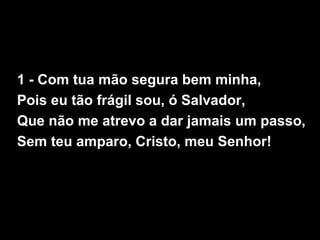 1 - Com tua mão segura bem minha,
Pois eu tão frágil sou, ó Salvador,
Que não me atrevo a dar jamais um passo,
Sem teu amparo, Cristo, meu Senhor!
 