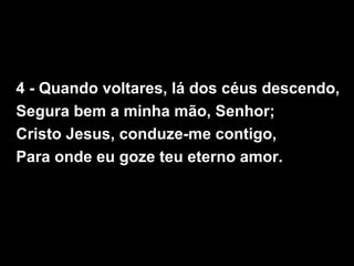 4 - Quando voltares, lá dos céus descendo,
Segura bem a minha mão, Senhor;
Cristo Jesus, conduze-me contigo,
Para onde eu goze teu eterno amor.
 
