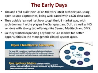 The Early Days
• Tim and Fred built their LIS on the very latest architecture, using
  open-source approaches, being web-based with a SQL data base.
• They quickly learned just how tough the LIS market was, with
  such dominant niche players like Sunquest and Soft, as well as HIS
  vendors with strong Lab offerings like Cerner, Meditech and SMS.
• So they started expanding beyond the Lab market for better
  opportunities in the more generic clinical system space.
 