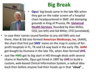 Big Break
                      • Opus’ big break came in the late 90s when
                         they got on the radar screen of a hospital
                         chain headquartered in SMS’ old stomping
                         grounds in King of Prussia, PA: Universal
                         Health Services ,founded by Alan Miller,
                         CEO, (on left) and Sid Miller, CFO (unrelated).
• In case their names sound familiar to any old SMS vets out
  there, Alan & Sid also formed American Medicorps, Inc, (AAM),
  the chain that first put SMS’ name on the map in scores of for-
  profit hospitals in FL, TX and CA way back in the early 70s. AAM
  got bought by Humana in the late 70s, when Alan formed UHS.
• Just like HMS got its big start in HIS through deals with several
  chains in Nashville, Opus got hired in 1997 by UHS to build a
  custom, web-based Clinical Information System, a radical idea
  back then before anyone had their heads up in that “cloud”…
 