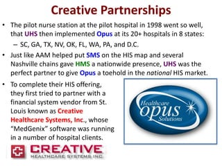 Creative Partnerships
• The pilot nurse station at the pilot hospital in 1998 went so well,
  that UHS then implemented Opus at its 20+ hospitals in 8 states:
   – SC, GA, TX, NV, OK, FL, WA, PA, and D.C.
• Just like AAM helped put SMS on the HIS map and several
  Nashville chains gave HMS a nationwide presence, UHS was the
  perfect partner to give Opus a toehold in the national HIS market.
• To complete their HIS offering,
  they first tried to partner with a
  financial system vendor from St.
  Louis known as Creative
  Healthcare Systems, Inc., whose
  “MedGenix” software was running
  in a number of hospital clients.
 