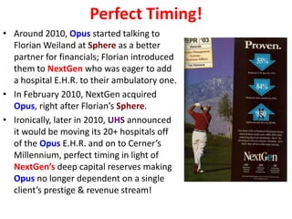 Perfect Timing!
• Around 2010, Opus started talking to
  Florian Weiland at Sphere as a better
  partner for financials; Florian introduced
  them to NextGen who was eager to add
  a hospital E.H.R. to their ambulatory one.
• In February 2010, NextGen acquired
  Opus, right after Florian’s Sphere.
• Ironically, later in 2010, UHS announced
  it would be moving its 20+ hospitals off
  of the Opus E.H.R. and on to Cerner’s
  Millennium, perfect timing in light of
  NextGen’s deep capital reserves making
  Opus no longer dependent on a single
  client’s prestige & revenue stream!
 