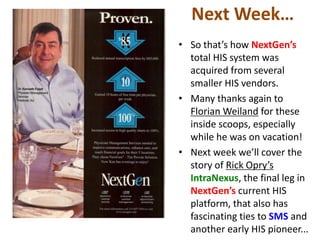 Next Week…
• So that’s how NextGen’s
  total HIS system was
  acquired from several
  smaller HIS vendors.
• Many thanks again to
  Florian Weiland for these
  inside scoops, especially
  while he was on vacation!
• Next week we’ll cover the
  story of Rick Opry’s
  IntraNexus, the final leg in
  NextGen’s current HIS
  platform, that also has
  fascinating ties to SMS and
  another early HIS pioneer...
 
