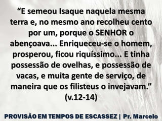 “E semeou Isaque naquela mesma
terra e, no mesmo ano recolheu cento
por um, porque o SENHOR o
abençoava... Enriqueceu-se o homem,
prosperou, ficou riquíssimo... E tinha
possessão de ovelhas, e possessão de
vacas, e muita gente de serviço, de
maneira que os filisteus o invejavam.”
(v.12-14)
 