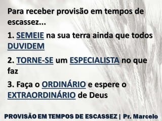 Para receber provisão em tempos de
escassez...
1. SEMEIE na sua terra ainda que todos
DUVIDEM
2. TORNE-SE um ESPECIALISTA no que
faz
3. Faça o ORDINÁRIO e espere o
EXTRAORDINÁRIO de Deus
 