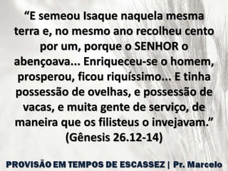 “E semeou Isaque naquela mesma
terra e, no mesmo ano recolheu cento
por um, porque o SENHOR o
abençoava... Enriqueceu-se o homem,
prosperou, ficou riquíssimo... E tinha
possessão de ovelhas, e possessão de
vacas, e muita gente de serviço, de
maneira que os filisteus o invejavam.”
(Gênesis 26.12-14)
 