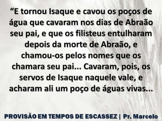 “E tornou Isaque e cavou os poços de
água que cavaram nos dias de Abraão
seu pai, e que os filisteus entulharam
depois da morte de Abraão, e
chamou-os pelos nomes que os
chamara seu pai... Cavaram, pois, os
servos de Isaque naquele vale, e
acharam ali um poço de águas vivas...
 