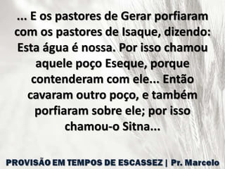 ... E os pastores de Gerar porfiaram
com os pastores de Isaque, dizendo:
Esta água é nossa. Por isso chamou
aquele poço Eseque, porque
contenderam com ele... Então
cavaram outro poço, e também
porfiaram sobre ele; por isso
chamou-o Sitna...
 