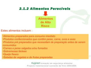 2.1.2 Alimentos Perecíveis
•Alimentos preparados para consumo imediato
•Produtos confeccionados que contêm peixe, carne, ovos e aves
•Produtos pré preparados que necessitam de preparação antes de serem
consumidos
•Carnes e peixe salgados e/ou fumados
•Sobremesas lácteas
•Queijo fresco
•Saladas de vegetais e de frutas preparadas
Alimentos
de Alto
Risco
Estes alimentos incluem :
 