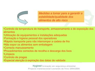 •Controlo da temperatura de transporte, armazenamento e de exposição dos
alimentos
•Utilização de equipamentos e instalações adequadas
•Formação e higiene pessoal dos operadores
•Rápido transporte para não interromper a cadeia de frio
•Não expor os alimentos sem embalagem
•Correcto manuseamento
•Procedimentos correctos de recolha e descarga dos lixos
•Limpeza
•Controlo de pragas
•Especial atenção à expiração das datas de validade
Medidas a tomar para a garantir a
estabilidade/qualidade dos
alimentos de alto risco
 