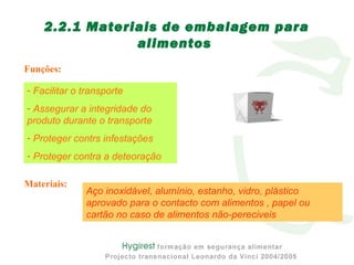 Funções:
2.2.1 Materiais de embalagem para
alimentos
- Facilitar o transporte
- Assegurar a integridade do
produto durante o transporte
- Proteger contrs infestações
- Proteger contra a deteoração
Materiais:
Aço inoxidável, alumínio, estanho, vidro, plástico
aprovado para o contacto com alimentos , papel ou
cartão no caso de alimentos não-pereciveis
 