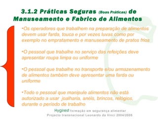 3.1.2 Práticas Seguras (Boas Práticas) de
Manuseamento e Fabrico de Alimentos
•Os operadores que trabalhem na preparação de alimentos
devem usar farda, touca e por vezes luvas como por
exemplo no empratamento e manuseamento de pratos frios
•O pessoal que trabalhe no serviço das refeições deve
apresentar roupa limpa ou uniforme
•O pessoal que trabalhe no transporte e/ou armazenamento
de alimentos também deve apresentar uma farda ou
uniforme
•Todo o pessoal que manipule alimentos não está
autorizado a usar joalharia, anéis, brincos, relógios,
durante o período de trabalho
 