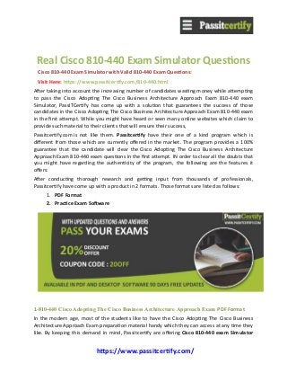 https://www.passitcertify.com/
Real Cisco 810-440 Exam Simulator Questions
Cisco 810-440 Exam Simulator with Valid 810-440 Exam Questions: 
Visit Here: https://www.passitcertify.com/810-440.html
After taking into account the increasing number of candidates wasting money while attempting
to pass the Cisco Adopting The Cisco Business Architecture Approach Exam 810-440 exam
Simulator, PassITCertify has come up with a solution that guarantees the success of those
candidates in the Cisco Adopting The Cisco Business Architecture Approach Exam 810-440 exam
in the first attempt. While you might have heard or seen many online websites which claim to
provide such material to their clients that will ensure their success, 
Passitcertify.com is not like them. Passitcertify have their one of a kind program which is
different from those which are currently offered in the market. The program provides a 100%
guarantee that the candidate will clear the Cisco Adopting The Cisco Business Architecture
Approach Exam 810-440 exam questions in the first attempt. IN order to clear all the doubts that
you might have regarding the authenticity of the program, the following are the features it
offers:
After conducting thorough research and getting input from thousands of professionals,
Passitcertify have come up with a product in 2 formats. Those formats are listed as follows:
1. PDF Format
2. Practice Exam Software
1-810-440 Cisco Adopting The Cisco Business Architecture Approach Exam PDF Format
In the modern age, most of the students like to have the Cisco Adopting The Cisco Business
Architecture Approach Exam preparation material handy which they can access at any time they
like. By keeping this demand in mind, Passitcertify are offering Cisco 810-440 exam Simulator
 