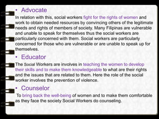 • Advocate
In relation with this, social workers fight for the rights of women and
work to obtain needed resources by conv...