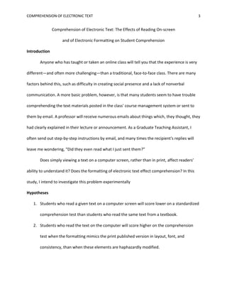Students who read the text on the computer will score higher on the comprehension test when the text is visually divided into short (one to three paragraph) sections than when it is visually presented as a single “block” of text.Definitions<br />Comprehension—<br />The RAND Reading Study Group defined comprehension as “The process of simultaneously extracting and constructing meaning through interaction and involvement with written language” (2002). It is important to note that for this study, I will be focusing on ‘extracting and constructing meaning,’ which is comprehension, rather than on ‘interaction and involvement,’ which is literacy. The subjects’ interaction and involvement with text will be controlled, while their ability to extract and construct meaning is measured. This will be discussed further in the Literature Review section of this proposal.<br />Formatting—<br />For the purpose of this study, I have defined formatting as the visual appearance of a document, particularly of a document created on a computer.<br />Included in formatting, I will be looking at the following variables:<br />Layout: including margins, line spacing, text alignment, and indentation