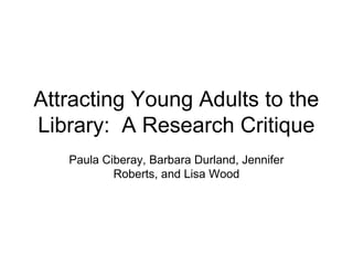 Attracting Young Adults to the
Library: A Research Critique
Paula Ciberay, Barbara Durland, Jennifer
Roberts, and Lisa Wood
 