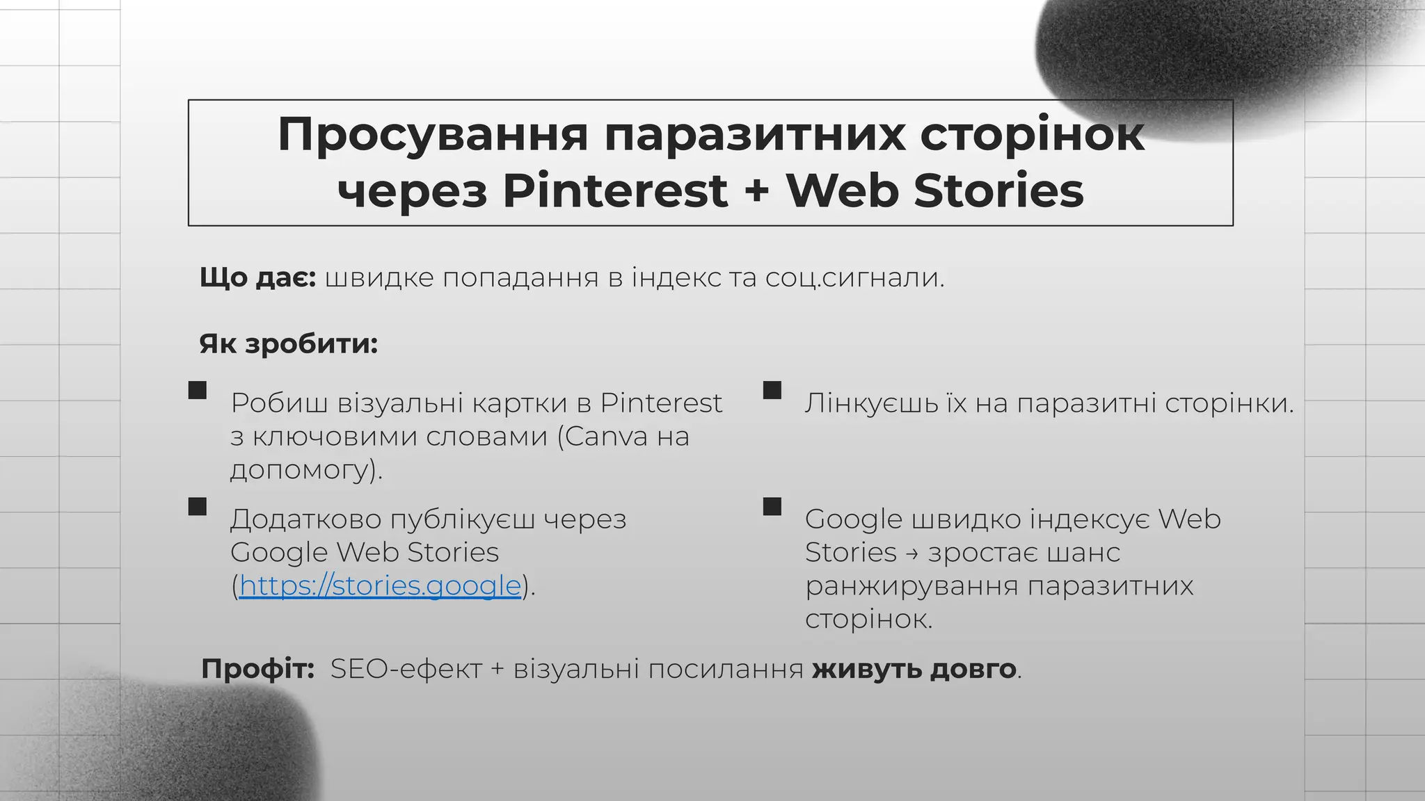 Що дає: швидке попадання в індекс та соц.сигнали.
Як зробити:
Просування паразитних сторінок
через Pinterest + Web Stories
Робиш візуальні картки в Pinterest
з ключовими словами (Canva на
допомогу).
Лінкуєшь їх на паразитні сторінки.
Додатково публікуєш через
Google Web Stories
(https://stories.google).
Google швидко індексує Web
Stories → зростає шанс
ранжирування паразитних
сторінок.
Профіт: SEO-ефект + візуальні посилання живуть довго.
 