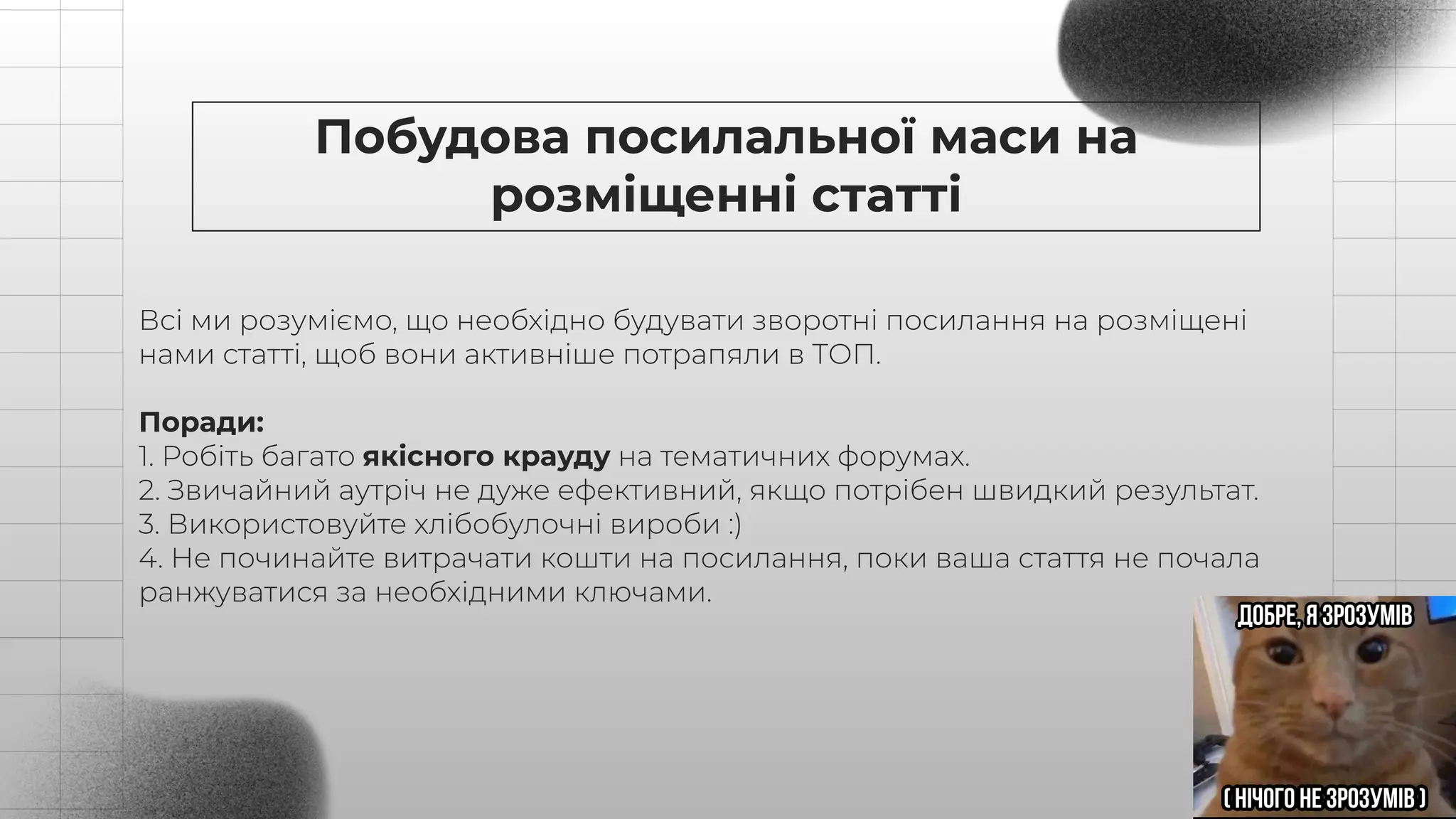 Побудова посилальної маси на
розміщенні статті
Всі ми розуміємо, що необхідно будувати зворотні посилання на розміщені
нами статті, щоб вони активніше потрапяли в ТОП.
Поради:
1. Робіть багато якісного крауду на тематичних форумах.
2. Звичайний аутріч не дуже ефективний, якщо потрібен швидкий результат.
3. Використовуйте хлібобулочні вироби :)
4. Не починайте витрачати кошти на посилання, поки ваша стаття не почала
ранжуватися за необхідними ключами.
 