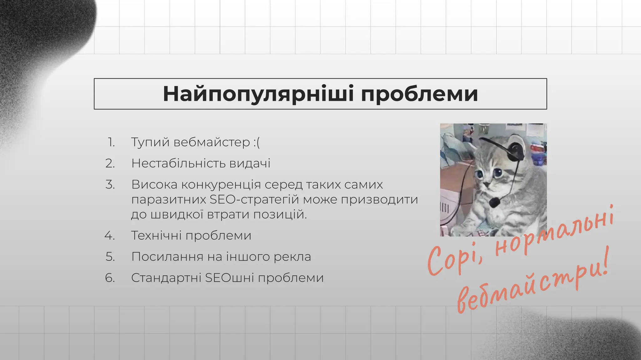 Найпопулярніші проблеми
1. Тупий вебмайстер :(
2. Нестабільність видачі
3. Висока конкуренція серед таких самих
паразитних SEO-стратегій може призводити
до швидкої втрати позицій.
4. Технічні проблеми
5. Посилання на іншого рекла
6. Стандартні SEOшні проблеми Сорі, нормальні
вебмайстри!
 
