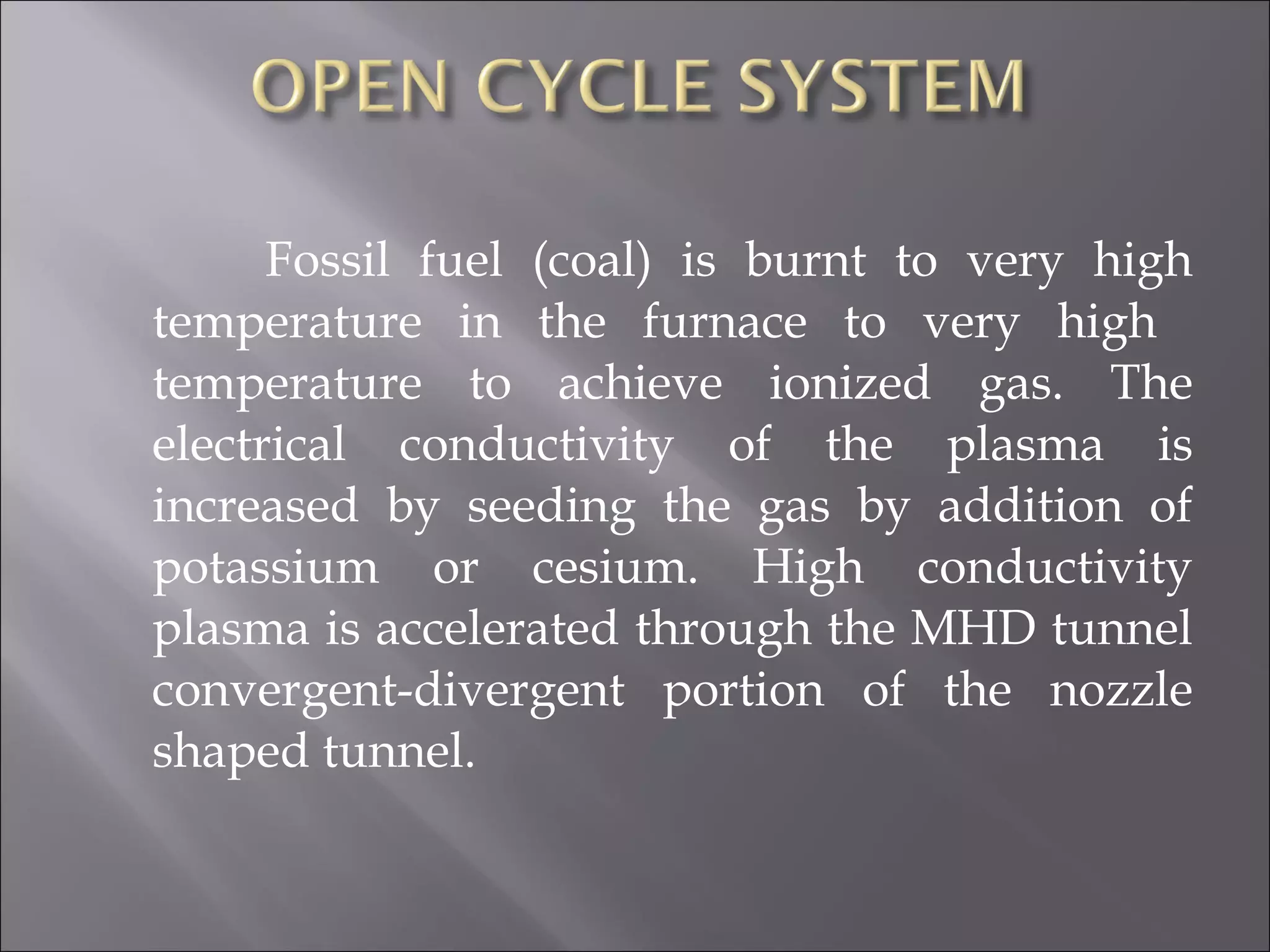 Fossil fuel (coal) is burnt to very high
temperature in the furnace to very high
temperature to achieve ionized gas. The
electrical conductivity of the plasma is
increased by seeding the gas by addition of
potassium or cesium. High conductivity
plasma is accelerated through the MHD tunnel
convergent-divergent portion of the nozzle
shaped tunnel.
 
