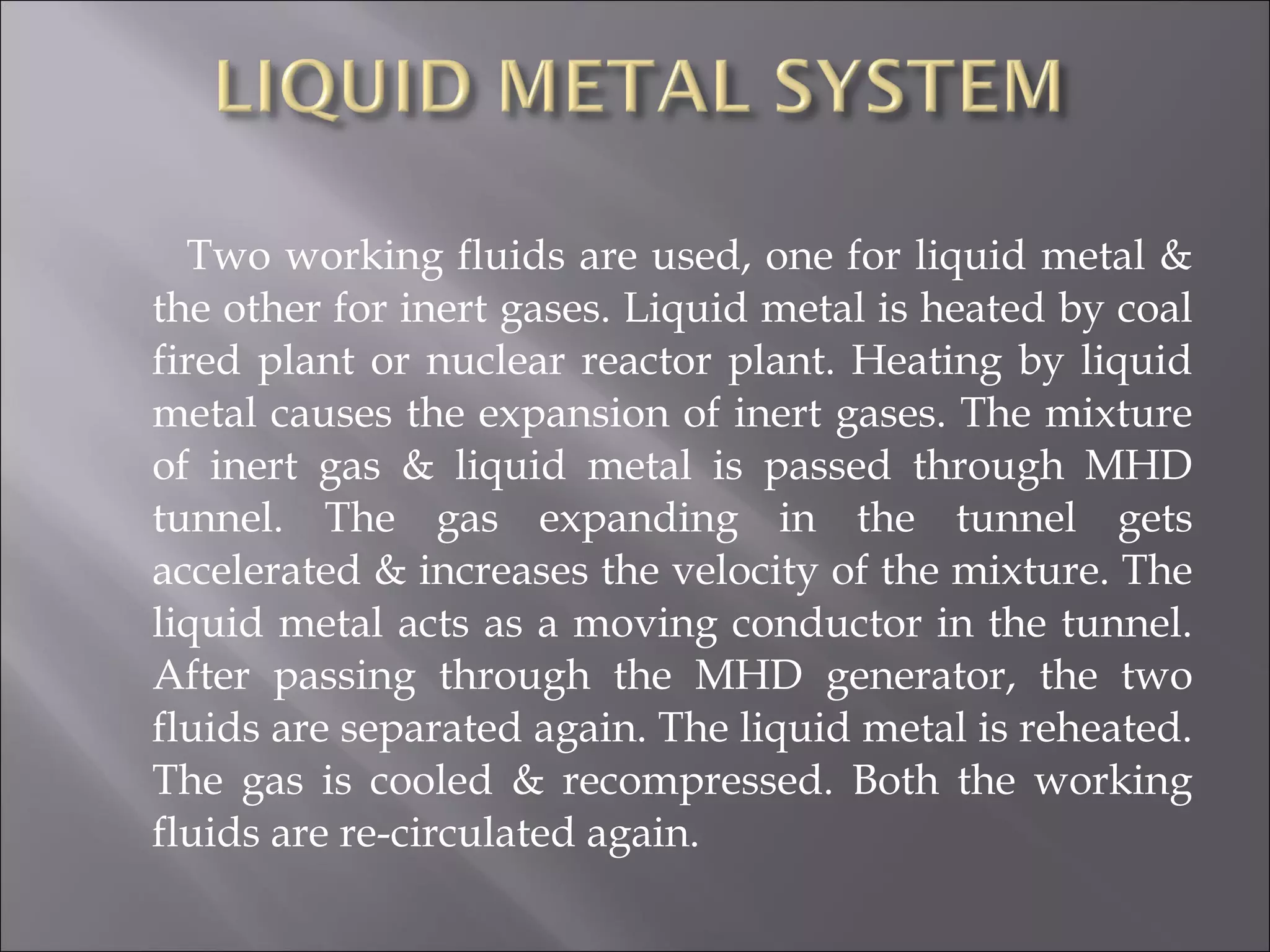 Two working fluids are used, one for liquid metal &
the other for inert gases. Liquid metal is heated by coal
fired plant or nuclear reactor plant. Heating by liquid
metal causes the expansion of inert gases. The mixture
of inert gas & liquid metal is passed through MHD
tunnel. The gas expanding in the tunnel gets
accelerated & increases the velocity of the mixture. The
liquid metal acts as a moving conductor in the tunnel.
After passing through the MHD generator, the two
fluids are separated again. The liquid metal is reheated.
The gas is cooled & recompressed. Both the working
fluids are re-circulated again.
 