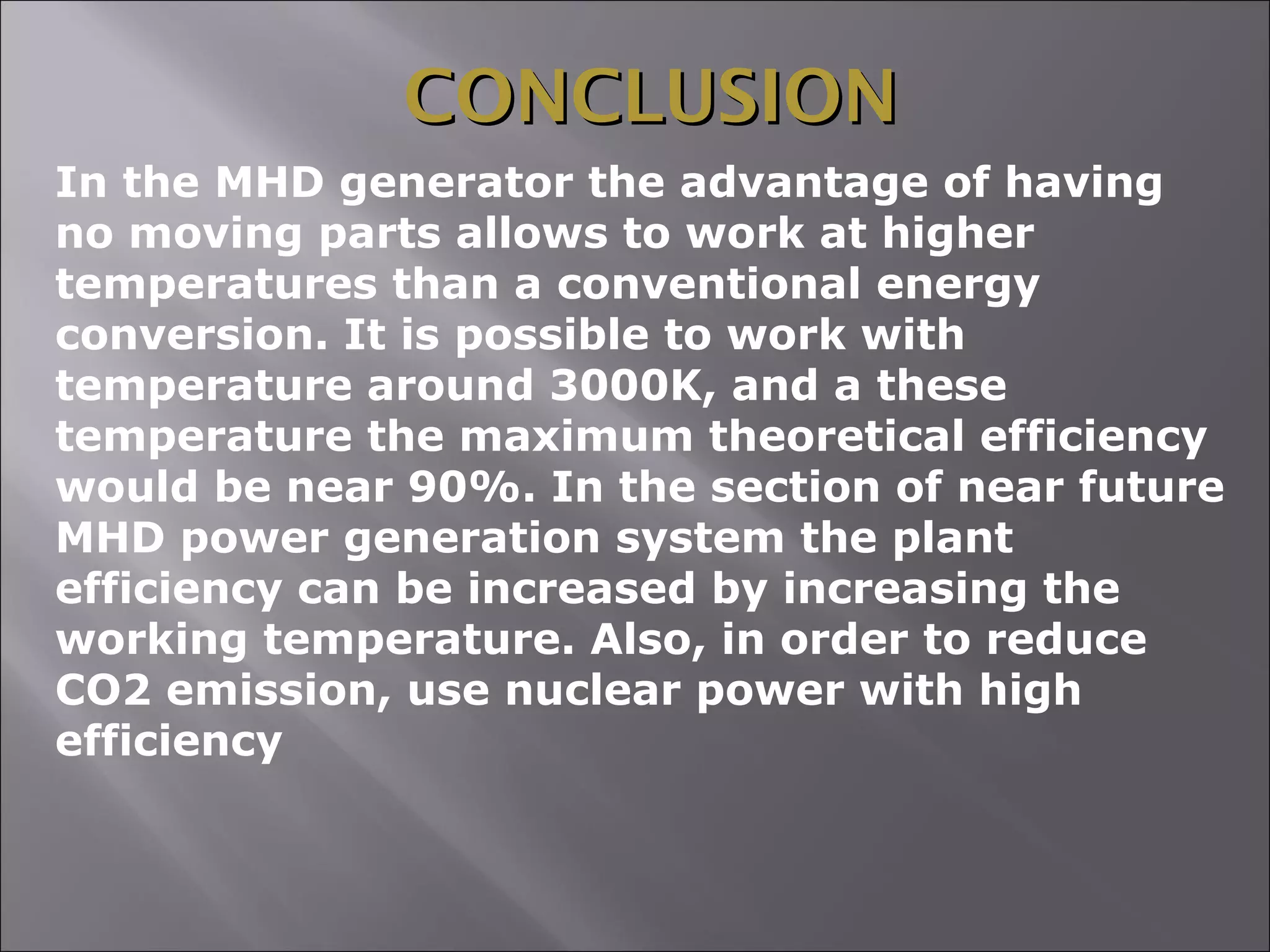 CONCLUSIONCONCLUSION
In the MHD generator the advantage of having
no moving parts allows to work at higher
temperatures than a conventional energy
conversion. It is possible to work with
temperature around 3000K, and a these
temperature the maximum theoretical efficiency
would be near 90%. In the section of near future
MHD power generation system the plant
efficiency can be increased by increasing the
working temperature. Also, in order to reduce
CO2 emission, use nuclear power with high
efficiency
 