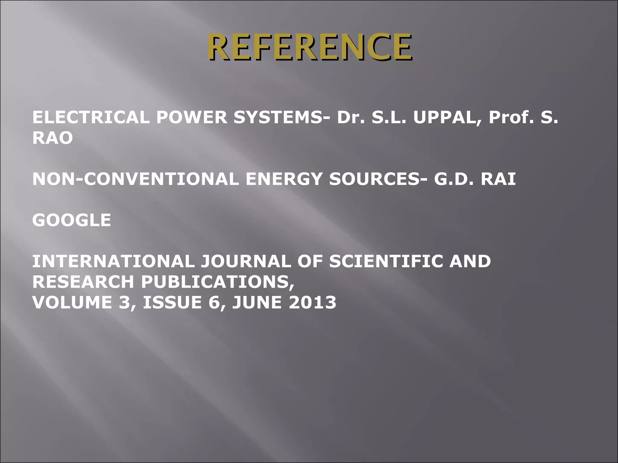 REFERENCEREFERENCE
ELECTRICAL POWER SYSTEMS- Dr. S.L. UPPAL, Prof. S.
RAO
NON-CONVENTIONAL ENERGY SOURCES- G.D. RAI
GOOGLE
INTERNATIONAL JOURNAL OF SCIENTIFIC AND
RESEARCH PUBLICATIONS,
VOLUME 3, ISSUE 6, JUNE 2013
 