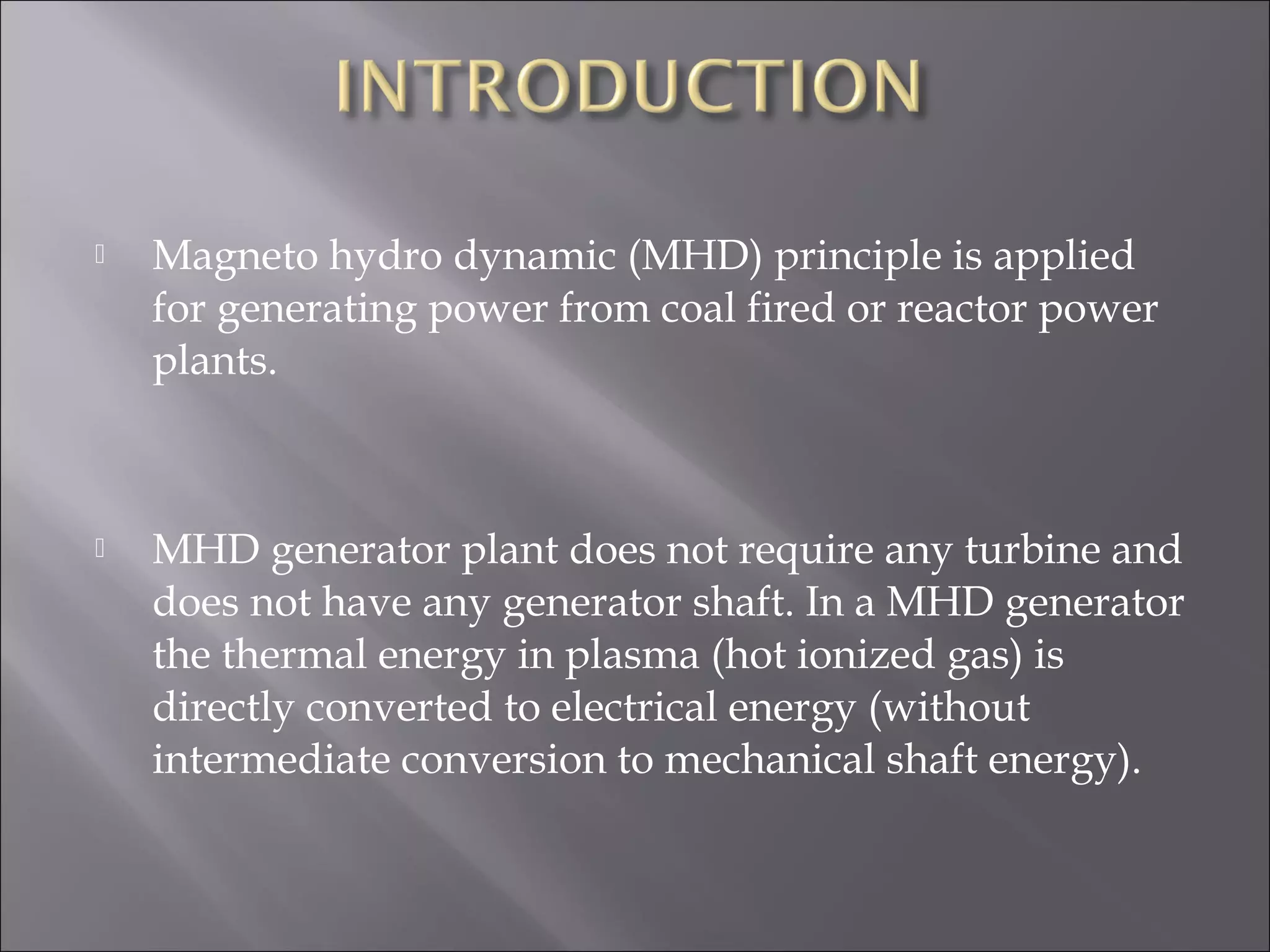  Magneto hydro dynamic (MHD) principle is applied
for generating power from coal fired or reactor power
plants.
 
 MHD generator plant does not require any turbine and
does not have any generator shaft. In a MHD generator
the thermal energy in plasma (hot ionized gas) is
directly converted to electrical energy (without
intermediate conversion to mechanical shaft energy).
 
 