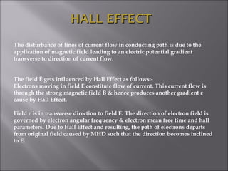 The disturbance of lines of current flow in conducting path is due to the
application of magnetic field leading to an electric potential gradient
transverse to direction of current flow.
 
 
The field Ē gets influenced by Hall Effect as follows:-
Electrons moving in field E constitute flow of current. This current flow is
through the strong magnetic field B & hence produces another gradient ε
cause by Hall Effect.
 
Field ε is in transverse direction to field E. The direction of electron field is
governed by electron angular frequency & electron mean free time and hall
parameters. Due to Hall Effect and resulting, the path of electrons departs
from original field caused by MHD such that the direction becomes inclined
to E.
 
HALL EFFECTHALL EFFECT
 