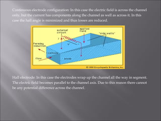 Continuous electrode configuration: In this case the electric field is across the channel
only, but the current has components along the channel as well as across it. In this
case the hall angle is minimized and thus losses are reduced.
Hall electrode: In this case the electrodes wrap up the channel all the way in segment.
The electric field becomes parallel to the channel axis. Due to this reason there cannot
be any potential difference across the channel.
 