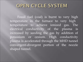 Fossil fuel (coal) is burnt to very high
temperature in the furnace to very high
temperature to achieve ionized gas. The
electrical conductivity of the plasma is
increased by seeding the gas by addition of
potassium or cesium. High conductivity
plasma is accelerated through the MHD tunnel
convergent-divergent portion of the nozzle
shaped tunnel.
 