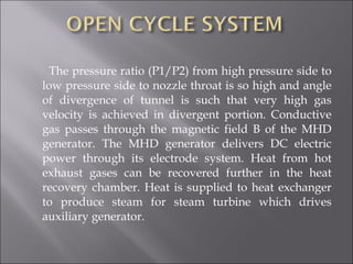 The pressure ratio (P1/P2) from high pressure side to
low pressure side to nozzle throat is so high and angle
of divergence of tunnel is such that very high gas
velocity is achieved in divergent portion. Conductive
gas passes through the magnetic field B of the MHD
generator. The MHD generator delivers DC electric
power through its electrode system. Heat from hot
exhaust gases can be recovered further in the heat
recovery chamber. Heat is supplied to heat exchanger
to produce steam for steam turbine which drives
auxiliary generator.
 