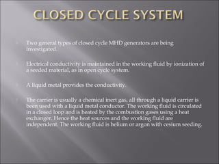 Two general types of closed cycle MHD generators are being
investigated.
 Electrical conductivity is maintained in the working fluid by ionization of
a seeded material, as in open cycle system.
 A liquid metal provides the conductivity.
 The carrier is usually a chemical inert gas, all through a liquid carrier is
been used with a liquid metal conductor. The working fluid is circulated
in a closed loop and is heated by the combustion gases using a heat
exchanger. Hence the heat sources and the working fluid are
independent. The working fluid is helium or argon with cesium seeding.
 