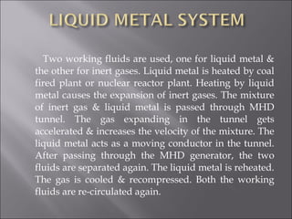Two working fluids are used, one for liquid metal &
the other for inert gases. Liquid metal is heated by coal
fired plant or nuclear reactor plant. Heating by liquid
metal causes the expansion of inert gases. The mixture
of inert gas & liquid metal is passed through MHD
tunnel. The gas expanding in the tunnel gets
accelerated & increases the velocity of the mixture. The
liquid metal acts as a moving conductor in the tunnel.
After passing through the MHD generator, the two
fluids are separated again. The liquid metal is reheated.
The gas is cooled & recompressed. Both the working
fluids are re-circulated again.
 