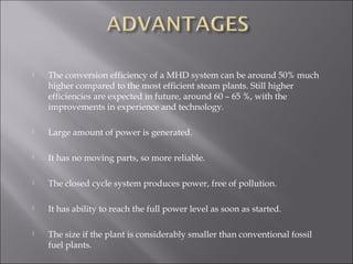  The conversion efficiency of a MHD system can be around 50% much
higher compared to the most efficient steam plants. Still higher
efficiencies are expected in future, around 60 – 65 %, with the
improvements in experience and technology.
 Large amount of power is generated.
 It has no moving parts, so more reliable.
 The closed cycle system produces power, free of pollution.
 It has ability to reach the full power level as soon as started.
 The size if the plant is considerably smaller than conventional fossil
fuel plants.
 