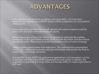  Although the cost cannot be predicted very accurately, yet it has been
reported that capital costs of MHD plants will be competitive to conventional
steam plants.
 It has been estimated that the overall operational costs in a plant would be
about 20% less than conventional steam plants.
 Direct conversion of heat into electricity permits to eliminate the turbine
(compared with a gas turbine power plant) or both the boiler and the turbine
(compared with a steam power plant) elimination reduces losses of energy.
 These systems permit better fuel utilization. The reduced fuel consumption
would offer additional economic and special benefits and would also lead to
conservation of energy resources.
 It is possible to use MHD for peak power generations and emergency service.
It has been estimated that MHD equipment for such duties is simpler, has
capability of generating in large units and has the ability to make rapid start to
full load.
 