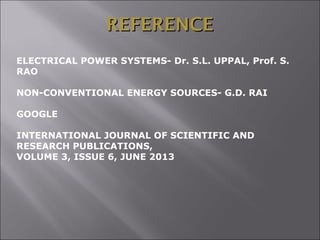 REFERENCEREFERENCE
ELECTRICAL POWER SYSTEMS- Dr. S.L. UPPAL, Prof. S.
RAO
NON-CONVENTIONAL ENERGY SOURCES- G.D. RAI
GOOGLE
INTERNATIONAL JOURNAL OF SCIENTIFIC AND
RESEARCH PUBLICATIONS,
VOLUME 3, ISSUE 6, JUNE 2013
 