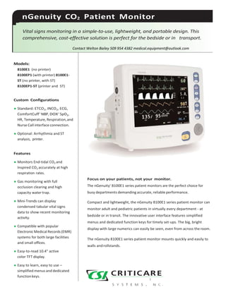 nGenuity CO2 Patient Monitor
Vital signs monitoring in a simple-to-use, lightweight, and portable design. This
comprehensive, cost-effective solution is perfect for the bedside or in transport.
Contact Welton Bailey 509 954 4382 medical.equipment@outlook.com
Models:
8100E1 (no printer)
8100EP1 (with printer) 8100E1-
ST (no printer, with ST)
8100EP1-ST (printer and ST)
Custom Configurations
• Standard: ETCO2, INCO2, ECG,
ComfortCuff™
NIBP, DOX™
SpO2,
HR, Temperature, Respiration,and
Nurse Call interface connection.
• Optional: Arrhythmia and ST
analysis, printer.
Features
• Monitors End-tidal CO2 and
Inspired CO2 accurately at high
respiration rates.
• Gas monitoring with full
occlusion clearing and high
capacity watertrap.
• Mini-Trends can display
condensed tabular vital signs
data to show recent monitoring
activity.
• Compatible with popular
Electronic Medical Records (EMR)
systems for both large facilities
and small offices.
• Easy-to-read 10.4" active
color TFT display.
• Easy to learn, easy to use –
simplified menus and dedicated
functionkeys.
Focus on your patients, not your monitor.
The nGenuity™
8100E1 series patient monitors are the perfect choice for
busy departments demanding accurate, reliable performance.
Compact and lightweight, the nGenuity 8100E1 series patient monitor can
monitor adult and pediatric patients in virtually every department - at
bedside or in transit. The innovative user interface features simplified
menus and dedicated function keys for timely set-ups. The big, bright
display with large numerics can easily be seen, even from across theroom.
The nGenuity 8100E1 series patient monitor mounts quickly and easily to
walls androllstands.
 