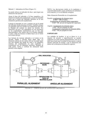 43
Método 2 – Indicadores de Disco (Figura 11)
Se puede utilizar un indicador de disco para lograr una
alineación más precisa.
Ajuste la base del indicador o la base magnética a la
mitad de la bomba del acoplamiento y ajuste el ensamble
hasta que el botón del indicador descanse en la otra
mitad de la periferia del acoplamiento.
Coloque el marcador en cero y marque con gis la mitad
del indicador donde descansa el botón. También coloque
un separador entre las mitades de acoplamiento para que
la flojedad del cojinete no afecte las lecturas. (La
marcación con gis y los separadores no son necesarios
en los acoplamientos elastoméricos que no han sido
desconectados). Gire ambos ejes en la misma cantidad;
es decir, todas las lecturas se deben hacer con el botón
en la marca del gis.
Las lecturas de marcaje indicarán si el motor se ha
elevado, bajado o movido hacia algún lado. La
alineación precisa de los centros del eje se puede lograr
con este método aún donde las caras o los diámetros
externos del acoplamiento no sean cuadrados o
concéntricas con los diámetros interiores. Después de
cada ajuste, vuelva a verificar las alineación tanto
paralela como angular.
NOTA: Las desviaciones totales en la cuadratura o
concentricidad pueden causar problemas de desbalance
en la rotación y si es así deberán corregirse.
Mala Alineación Permisible en el Acoplamiento:
Paralelo: acoplamiento de elemento único:
0.004” TIR (4 mils)
Acoplamiento de elemento doble (espaciador):
0.060” TIR por pie de longitud del espaciador.
Angular: Acoplamiento de elemento único:
0.004” TIR por pulgada de radio
Acoplamiento (espaciador) de elemento doble :
0.002” TIR por pulgada de radio
EMPERNADO
Las unidades de bombeo, si así se desea (o si se
requiere de acuerdo a especificación) se pueden
empernar en la pata opuesta diagonalmente. Esto no se
debe hacer hasta que la unidad se haya puesto a operar
durante suficiente de tiempo y que la alineación esté
dentro de la tolerancia de alineación superior.
FIGURA 11 – VERIFICACION DE ALINEACION (METODO 2)
 