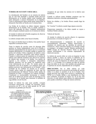 44
TUBERIA DE SUCCION Y DESCARGA
La introducción del bombeo en un sistema de tubería
que no esté bien diseñado o ajustado puede provocar
deformación en la bomba, dando como resultado una
mala alineación o incluso frotamiento en el impulsor.
Como la deformación ligera puede pasar inadvertida, la
alineación final debe ser hecha con el sistema lleno.
Las bridas de la tubería no deben imponer ninguna
deformación en la bomba. Esto se puede verificar a
través del indicador de disco. Cualquier deformación
debe corregirse mediante ajustes en el sistema de tubería
Al instalar la tubería de la bomba asegúrese de observar
las siguientes precauciones:
La tubería siempre debe correr hacia la bomba.
No mueva la bomba hacia la tubería. Esto podría hacer
imposible la alineación final .
Tanto la tubería de succión como de descarga debe
anclarse en forma independiente cerca de la bomba y
alinearse apropiadamente de manera que no se transmita
ninguna deformación a la bomba cuando se apieten los
pernos de la bridas. Utilice colgadores de tubería u otros
soportes, a intervalos necesarios, para ofrecer soporte.
Cuando se utilicen juntas de expansión en el sistema de
tubería estas deberán instalarse más allá de los soportes
de tubería más cercanos a la bomba. Los pernos de
sujeción y los camisas o manguitos espaciadores
deberán utilizarse con las juntas de expansión para
evitar deformación en el tubo. No instale juntas de
expansión cerca de la bomba o en cualquier lugar que
pudiera provocar una deformación en la bomba como
resultado de los cambios de presión en el sistema.
Cuando utilice juntas de expansión de hule siga las
recomendaciones del Manual Técnico Sobre Juntas de
Expansión de Hule y Conectores de Tubería Flexibles.
Usualmente es recomendable incrementar el tamaño
tanto de la tubería de succión como de descarga en las
conexiones de la bomba para disminuir la pérdida de
caga debido a la de fricción.
Instale la tubería los más recta posible, evitando
curvaturas innecesarias. Cuando sea necesario utilice
accesorios de 45º o de un radio grande de 90º para
disminuir las pérdidas por fricción
Asegúrese de que todas las uniones de la tubería sean
herméticas.
Cuando se utilicen juntas bridadas asegúrese que los
diámetros interiores coincidan apropiadamente.
Retire las rebabas y los bordes filosos cuando haga las
uniones.
No “resortee” la tubería cuando haga alguna conexión.
Proporcione expansión a los tubos cuando se vayan a
bombear fluidos calientes.
Tubería de Succión
Al instalar la tubería de succión observe la siguientes
precauciones. (Consulte la Figura 13)
El dimensionamiento e instalación de succión es
extremadamente importante. Deberá seleccionarse e
instalarse de manera que las pérdidas de presión se
minimicen y fluya suficiente líquido en la bomba cuando
se arranque y se ponga a operar. Muchos problemas de
NPSH (Carga de Succión Positiva Neta) se pueden
atribuir directamente a los sistemas inapropiados de
tubería de succión.
La tubería de succión debe ser corta en longitud, lo más
directa posible y nunca ser menor al diámetro de la
apertura de succión de la bomba. Se debe permitir un
mínimo de cinco (5) diámetros de tuberia entre cualquier
codo o T y la bomba. Si se requiere un tubo de succión
largo éste debe ser de una o dos medidas más grande que
la apertura de succión, dependiendo de su longitud.
PRECAUCION: No se debe utilizar un codo
directamente antes de la succión de una bomba de succión
doble si su plano es paralelo al eje de la bomba. Esto
puede provocar una carga axial excesiva o problemas de
NPSH en la bomba debido a una distribución de flujo
poco uniforme. (Consulte la Figura 12). Si no hay otra
elección, el codo deberá tener paletas de enderezamiento
para ayudar a distribuir el flujo de manera uniforme.
FIGURA 12
CARGA DESBALANCEADA DE
UN IMPULSOR DE DOBLE
SUCCIO DEBIDO AL FLUJO
POCO UNIFORME ALREDEDOR
DEL CODO ADYACENTE A LA
BOMBA
 