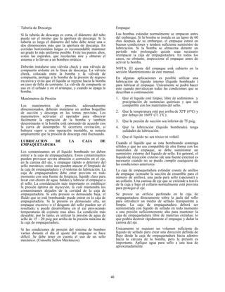 46
Tubería de Descarga
Si la tubería de descarga es corta, el diámetro del tubo
puede ser el mismo que la apertura de descarga. Si la
tubería es larga el diámetro del tubo debe tener una o
dos dimensiones más que la apertura de descarga. En
corridas horizontales largas es recomendable mantener
un grado lo más uniforme posible. Evite los puntos altos,
como las espirales, que recolectan aire y obturan el
sistema o lo llevan a un bombeo errático.
Deberán instalarse una válvula check y una válvula de
compuerta aislante en la línea de descarga. La válvula
check, colocada entre la bomba y la válvula de
compuerta, protege a la bomba de la presión de regreso
excesiva y evita que el líquido se regrese hacia la bomba
en caso de falla de corriente. La válvula de compuerta se
usa en el cebado y en el arranque, y cuando se apaga la
bomba.
Manómetros de Presión
Los manómetros de presión, adecuadamente
dimensionados, deberán instalarse en ambas boquillas
de succión y descarga en las tomas provistas. Los
manometros activarán el operador para observar
fácilmente la operación de la bomba y también
determinarán si la bomba está operando de acuerdo con
la curva de desempeño. Si ocurriera cavitación, si
hubiera vapor u otra operación inestable, se notaría
ampliamente que la presión de descarga está fluctuando.
LUBRICACION DE LA CAJA DE
EMPAQUETADURA
Los contaminantes en el líquido bombeado no deben
entrar a la caja de empaquetadura. Estos contaminantes
pueden provocar severa abrasión o corrosión en el eje,
en la camisa del eje, y empaque rápido o deterioro del
sello mecánico; estos aun pueden atascar el limpiado de
la caja de empaquetadura y el sistema de lubricación. La
caja de empaquetadura debe estar provista en todo
momento con una fuente de limpieza, líquido claro para
lavar con chorro de agua baldeo y lubricar el empaque o
el sello. La consideración más importante es establecer
la presión óptima de inyección, la cuál mantendrá los
contaminantes alejados de la cavidad de la caja de
empaquetadura. Si esta presión es demasiado baja, el
fluido que se esté bombeando puede entrar en la caja de
empaquetadura. Si la presión es demasiado alta, un
empaque excesivo o el desgaste del sello pueden ser el
resultado; y puede desarrollarse en el eje provocando
temperaturas de cojinete mas altas. La condición más
deseable, por lo tanto, es utilizar la presión de agua de
sello de 15 – 20 psig por arriba de la presión máxima de
la caja de empaquetadura.
Si las condiciones de presión del sistema de bombeo
varían durante el día el ajuste del empaque se hace
difícil. Se debe tener en cuenta el uso de un sello
mecánico. (Consulte Sellos Mecánicos).
Empaque
Las bombas estándar normalmente se empacan antes
del embarque. Si la bomba se instala en un lapso de 60
días después de su embarque, el empaque estará en
buenas condiciones y tenderá suficiente suministro de
lubricación. Si la bomba se almacena durante un
periodo más prolongado quizás sean necesario
reempacar la caja de empaquetadura. En todos los
casos, no obstante, inspeccione el empaque antes de
activar la bomba.
NOTA: El ajuste del empaque está cubierto en la
sección Mantenimiento de este manual.
En algunas aplicaciones es posible utilizar una
lubricación de líquido interno (líquido bombeado )
para lubricar el empaque. Unicamente se podrá hacer
esto cuando prevalezcan todas las condiciones que se
describan a continuación:
1. Que el líquido esté limpio, libre de sedimentos y
precipitación de sustancias químicas y que sea
compatible con los materiales del sello.
2. Que la temperatura esté por arriba de 32ºF (0°C) y
por debajo de 160ºF (71.1ºC)
3. Que la presión de succión sea inferior de 75 psig.
4. Que la lubricación (líquido bombeado) tenga
calidades de lubricación.
5. Que el líquido no sea tóxico ni volátil.
Cuando el líquido que se esta bombeando contenga
sólidos o que no sea compatible de otra forma con los
materiales de empaque, se debe suministrar un
suministro externo del líquido de sello. En general, el
líquido de inyección externo (de una fuente externa) es
necesario cuando no se pueda cumplir cualquiera de
las condiciones anteriores.
La caja de empaquetadura estándar consta de anillos
de empaque (consulte la sección de ensamble para el
número de anillos), una jaula para sello (opcional) y
un collarín. Una camisa de eje que se extiende a través
de la caja y bajo el collarín normalmente está provista
para proteger el eje.
Se provee un orificio perforado en la caja de
empaquetadura directamente sobre la jaula del sello
para introducir un medio de sellado transparente y
limpio. La caja de empaquetadura deberá ser
suministrada con líquido de sellado en todo momento
a una presión suficientemente alta para mantener la
caja de empaquetadura libre de materias extrañas, lo
que podría destruir rápidamente el empaque y dañar la
camisa del eje.
Unicamente se requiere un volumen suficiente de
líquido de sellado para crear una dirección definda de
flujo desde la caja de empaquetadura hacia adentro
hacia la carcaza de la bomba, pero la presión es
importante. Aplique agua para sello a una tasa de
aproximadamente
 