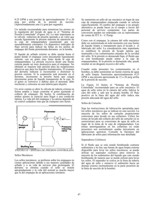 47
0.25 GPM a una presión de aproximadamente 15 a 20
psig por arriba de la presión de succión.
(Aproximadamente una (1) gota por segundo).
Un método recomendado para minimizar los errores en
la regulación del lavado de agua es el “Sistema de
Presión Controlada” (Figura 14). Lo más importante es
la válvula reductora de presión ajustada a un valor que
exceda ligeramente la presión máxima de operación de
la caja de empaquetadura (asumiendo que sea
razonablemente constante). Un dispositivo indicador de
flujo servirá para indicar las fallas en los anillos de
empaque del fondo permitiendo derrames en la bomba.
El líquido de sellado externo se debe ajustar hasta el
punto donde el empaque corra únicamente ligeramente
caliente, con un goteo muy lento desde la caja de
empaquetadura. La presión excesiva desde una fuente
externa puede ser muy destructiva para el empaque. No
obstante se requiere más presión para las suspensiones
abrasivas que para los líquidos transparentes. El examen
del derrame indicará si incrementar o disminuir la
presión externa. Si la suspensión está presente en el
derrame, incremente la presión hasta que caigan
únicamente gotas de líquido transparente de la caja. Si
el goteo es corrosivo o dañino para el personal, debe
recolectar y colocarse en una tubería para alejarlo.
Un error común es abrir la válvula de tubería externa en
forma amplia y luego controlar el goteo ajustando el
collarín de empaque. De hecho, la combinación de
ambos ajustes es esencial para llegar a una condición
óptima. La vida útil del empaque y la camisa depende de
su control cuidadoso más que de cualquier otro factor.
FIGURA 14 – SISTEMA DE PRESION CONTROLADA
Sellos Mecánicos
Los sellos mecánicos se prefieren sobre los empaques en
ciertas aplicaciones debido a sus mejores cualidades de
sellado y a su vida de servicio más prolongada. El
derrame se elimina cuando el sello se instala
apropiadamente y la vida útil normal es mucho mayor
que la del empaque de en aplicaciones similares.
Se suministra un sello de eje mecánico en lugar de una
caja de empaquetadura empacada cuando se solicita
específicamente. El cambio del empaque a un arreglo
alternativo se puede hacer en el campo a través del
personal de servicio competente. Las partes de
conversión pueden ser ordenadas con su representante
de ventas de ITT A – C Pump.
Como con el empaque, la cámara del sello mecánico
debe ser suministrada en todo momento con una fuente
de líquido limpio y transparente para el lavado y el
lubricado del sello. La consideración más importante
es establecer la presión de lavado óptima que
mantendrá a los contaminantes alejados de la cavidad
del sello. Si la presión es demasiado baja, el fluido que
se está bombeando puede entrar a la caja de
empaquetadura. Si la presión es demasiado alta, puede
resultar en un desgaste excesivo del sello.
Cuando están presentes los contaminantes en el
bombeo, se debe suministrar un fuente externa de agua
de sello limpia. Suministra aproximadamente 0.25
GPM a una presión aproximada de 15 a 20 psig arriba
de la presión de succión.
La Figura 14 ilustra el “Sistema de Presión
Controlada” recomendado para un sello mecánico. El
agua de sello entra en la cámara del sello, lubrica la
cara del sello y sale por la propia bomba. El flujo
positivo en la línea del agua del sello indica una
presión adecuada del agua del sello.
Sellos de Cartucho
Siga las instrucciones de lubricación apropiadas para
los sellos mecánicos que se indican en esta sección. La
mayoría de los sellos de cartucho proporcionan
conexiones para lavado en sus collarines. Utilice las
tomas de lavado del collarin del sello de cartucho (sí se
suministran) para su conexiones de agua de sello en
lugar de la toma de la caja de empaquetadura. Las
tomas amortiguadoras en los collarines (sí están
presentes) son normalmente usadas únicamente en
aplicaciones químicas. Consulte la literatura del
fabricante de sellos para información mas detallada.
Separadores Ciclónicos
Si el fluido que se está siendo bombeando contiene
sedimentos y no hay una fuente de agua limpia externa
disponible para lavar los sellos mecánicos, se puede
utilizar un separador ciclónico para remover la
mayoría de los sedimentos del líquido que esta siendo
bombeando de manera que se puede utilizar para lavar
los sellos. El separador se coloca en la línea de tubería
del agua de sello y remueve el sedimento hacia un
drenaje externo (normalmente en la parte posterior de
la línea de succión de la bomba).
 